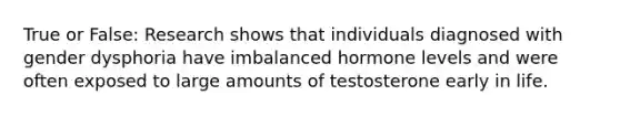 True or False: Research shows that individuals diagnosed with gender dysphoria have imbalanced hormone levels and were often exposed to large amounts of testosterone early in life.