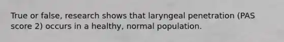 True or false, research shows that laryngeal penetration (PAS score 2) occurs in a healthy, normal population.