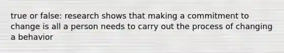 true or false: research shows that making a commitment to change is all a person needs to carry out the process of changing a behavior