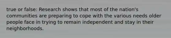 true or false: Research shows that most of the nation's communities are preparing to cope with the various needs older people face in trying to remain independent and stay in their neighborhoods.