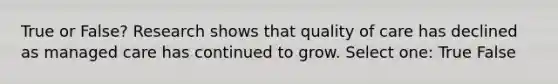True or False? Research shows that quality of care has declined as managed care has continued to grow. Select one: True False