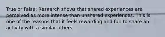 True or False: Research shows that shared experiences are perceived as more intense than unshared experiences. This is one of the reasons that it feels rewarding and fun to share an activity with a similar others