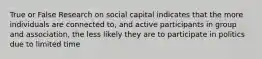 True or False Research on social capital indicates that the more individuals are connected to, and active participants in group and association, the less likely they are to participate in politics due to limited time