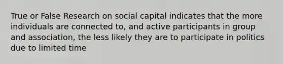 True or False Research on social capital indicates that the more individuals are connected to, and active participants in group and association, the less likely they are to participate in politics due to limited time