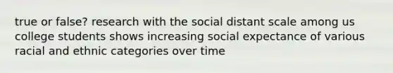 true or false? research with the social distant scale among us college students shows increasing social expectance of various racial and ethnic categories over time