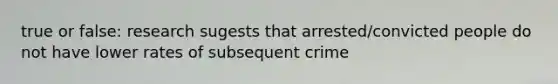 true or false: research sugests that arrested/convicted people do not have lower rates of subsequent crime