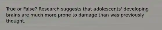 True or False? Research suggests that adolescents' developing brains are much more prone to damage than was previously thought.