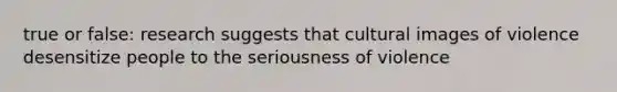 true or false: research suggests that cultural images of violence desensitize people to the seriousness of violence