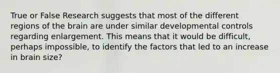 True or False Research suggests that most of the different regions of the brain are under similar developmental controls regarding enlargement. This means that it would be difficult, perhaps impossible, to identify the factors that led to an increase in brain size?