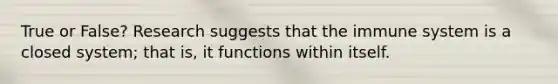 True or False? Research suggests that the immune system is a closed system; that is, it functions within itself.