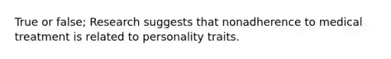 True or false; Research suggests that nonadherence to medical treatment is related to personality traits.