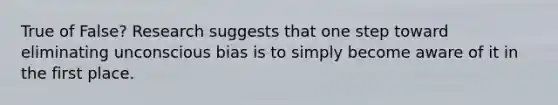 True of False? Research suggests that one step toward eliminating unconscious bias is to simply become aware of it in the first place.