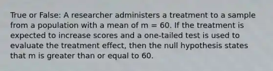 True or False: A researcher administers a treatment to a sample from a population with a mean of m = 60. If the treatment is expected to increase scores and a one-tailed test is used to evaluate the treatment effect, then the null hypothesis states that m is greater than or equal to 60.