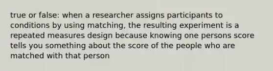 true or false: when a researcher assigns participants to conditions by using matching, the resulting experiment is a repeated measures design because knowing one persons score tells you something about the score of the people who are matched with that person