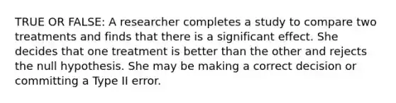 TRUE OR FALSE: A researcher completes a study to compare two treatments and finds that there is a significant effect. She decides that one treatment is better than the other and rejects the null hypothesis. She may be making a correct decision or committing a Type II error.