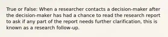 True or False: When a researcher contacts a decision-maker after the decision-maker has had a chance to read the research report to ask if any part of the report needs further clarification, this is known as a research follow-up.