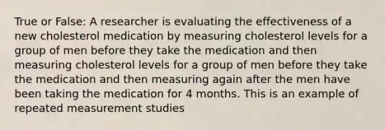 True or False: A researcher is evaluating the effectiveness of a new cholesterol medication by measuring cholesterol levels for a group of men before they take the medication and then measuring cholesterol levels for a group of men before they take the medication and then measuring again after the men have been taking the medication for 4 months. This is an example of repeated measurement studies