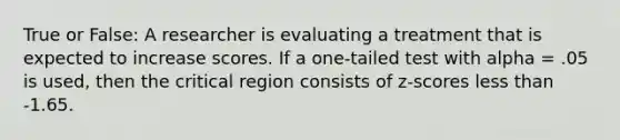 True or False: A researcher is evaluating a treatment that is expected to increase scores. If a one-tailed test with alpha = .05 is used, then the critical region consists of z-scores less than -1.65.