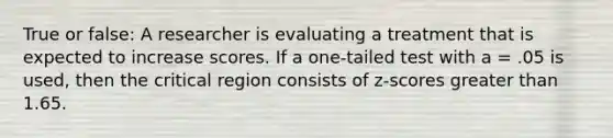 True or false: A researcher is evaluating a treatment that is expected to increase scores. If a one-tailed test with a = .05 is used, then the critical region consists of z-scores greater than 1.65.