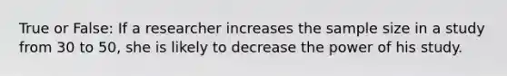 True or False: If a researcher increases the sample size in a study from 30 to 50, she is likely to decrease the power of his study.