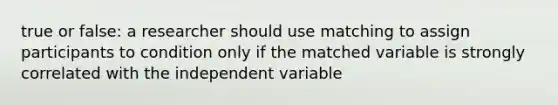 true or false: a researcher should use matching to assign participants to condition only if the matched variable is strongly correlated with the independent variable