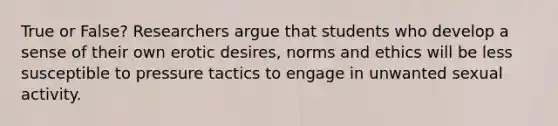 True or False? Researchers argue that students who develop a sense of their own erotic desires, norms and ethics will be less susceptible to pressure tactics to engage in unwanted sexual activity.