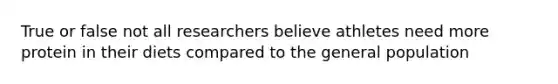 True or false not all researchers believe athletes need more protein in their diets compared to the general population