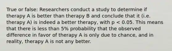 True or false: Researchers conduct a study to determine if therapy A is better than therapy B and conclude that it (i.e. therapy A) is indeed a better therapy, with p < 0.05. This means that there is less than 5% probability that the observed difference in favor of therapy A is only due to chance, and in reality, therapy A is not any better.