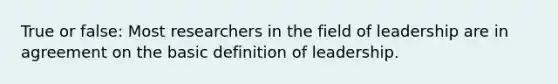 True or false: Most researchers in the field of leadership are in agreement on the basic definition of leadership.