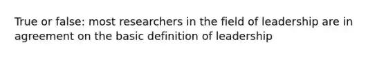 True or false: most researchers in the field of leadership are in agreement on the basic definition of leadership