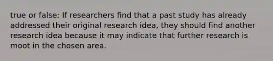 true or false: If researchers find that a past study has already addressed their original research idea, they should find another research idea because it may indicate that further research is moot in the chosen area.