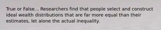 True or False... Researchers find that people select and construct ideal wealth distributions that are far more equal than their estimates, let alone the actual inequality.