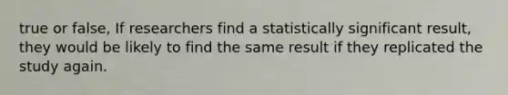 true or false, If researchers find a statistically significant result, they would be likely to find the same result if they replicated the study again.