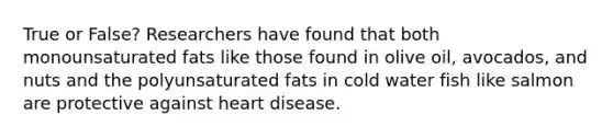 True or False? Researchers have found that both monounsaturated fats like those found in olive oil, avocados, and nuts and the polyunsaturated fats in cold water fish like salmon are protective against heart disease.