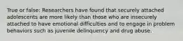 True or false: Researchers have found that securely attached adolescents are more likely than those who are insecurely attached to have emotional difficulties and to engage in problem behaviors such as juvenile delinquency and drug abuse.