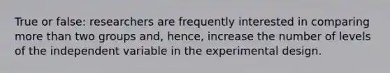 True or false: researchers are frequently interested in comparing more than two groups and, hence, increase the number of levels of the independent variable in the experimental design.