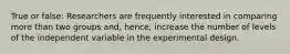 True or false: Researchers are frequently interested in comparing more than two groups and, hence, increase the number of levels of the independent variable in the experimental design.