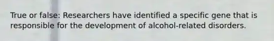 True or false: Researchers have identified a specific gene that is responsible for the development of alcohol-related disorders.