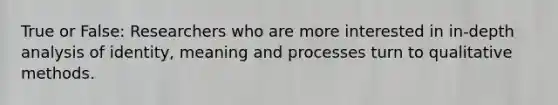 True or False: Researchers who are more interested in in-depth analysis of identity, meaning and processes turn to qualitative methods.