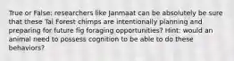True or False: researchers like Janmaat can be absolutely be sure that these Tai Forest chimps are intentionally planning and preparing for future fig foraging opportunities? Hint: would an animal need to possess cognition to be able to do these behaviors?