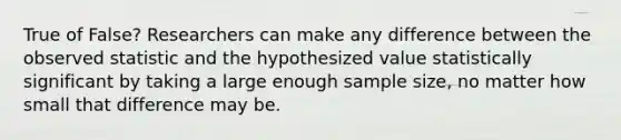 True of False? Researchers can make any difference between the observed statistic and the hypothesized value statistically significant by taking a large enough sample size, no matter how small that difference may be.