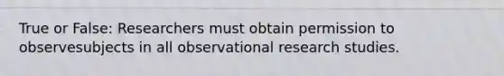 True or False: Researchers must obtain permission to observesubjects in all observational research studies.