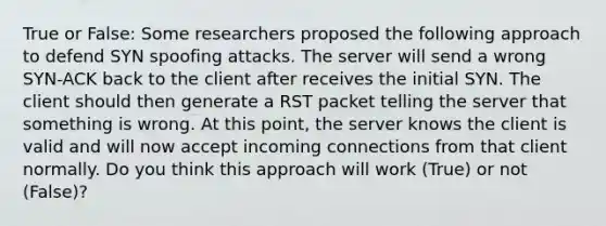 True or False: Some researchers proposed the following approach to defend SYN spoofing attacks. The server will send a wrong SYN-ACK back to the client after receives the initial SYN. The client should then generate a RST packet telling the server that something is wrong. At this point, the server knows the client is valid and will now accept incoming connections from that client normally. Do you think this approach will work (True) or not (False)?