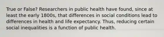 True or False? Researchers in public health have found, since at least the early 1800s, that differences in social conditions lead to differences in health and life expectancy. Thus, reducing certain social inequalities is a function of public health.