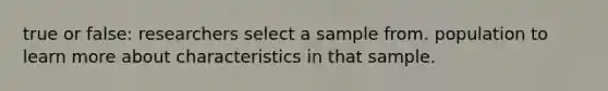 true or false: researchers select a sample from. population to learn more about characteristics in that sample.