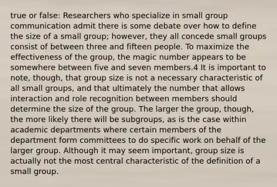 true or false: Researchers who specialize in small group communication admit there is some debate over how to define the size of a small group; however, they all concede small groups consist of between three and fifteen people. To maximize the effectiveness of the group, the magic number appears to be somewhere between five and seven members.4 It is important to note, though, that group size is not a necessary characteristic of all small groups, and that ultimately the number that allows interaction and role recognition between members should determine the size of the group. The larger the group, though, the more likely there will be subgroups, as is the case within academic departments where certain members of the department form committees to do specific work on behalf of the larger group. Although it may seem important, group size is actually not the most central characteristic of the definition of a small group.