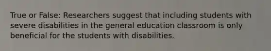 True or False: Researchers suggest that including students with severe disabilities in the general education classroom is only beneficial for the students with disabilities.