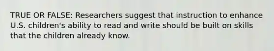 TRUE OR FALSE: Researchers suggest that instruction to enhance U.S. children's ability to read and write should be built on skills that the children already know.