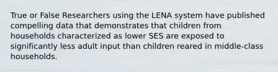 True or False Researchers using the LENA system have published compelling data that demonstrates that children from households characterized as lower SES are exposed to significantly less adult input than children reared in middle-class households.