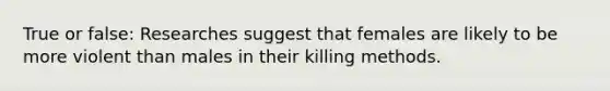 True or false: Researches suggest that females are likely to be more violent than males in their killing methods.